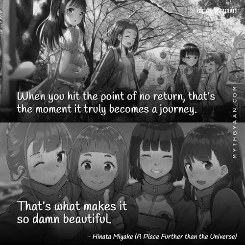 When you hit the point of no return, that’s the moment it truly becomes a journey. If you can still turn back, it’s not really a journey. - Hinata Miyake (A Place Further than the Universe) - Anime Quotes
