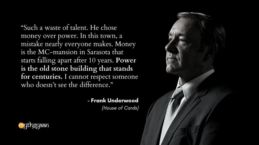 "Such a waste of talent. He chose money over power. In this town, a mistake nearly everyone makes. Money is the MC-mansion in Sarasota that starts falling apart after 10 years. Power is the old stone building that stands for centuries. I cannot respect someone who doesn't see the difference." - Frank Underwood - House of Cards