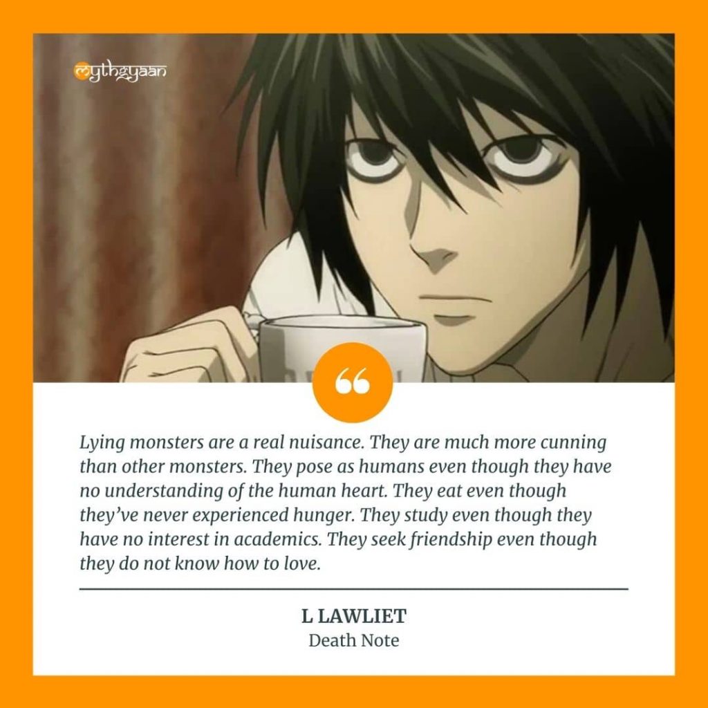 "Lying monsters are a real nuisance. They are much more cunning than other monsters. They pose as humans even though they have no understanding of the human heart. They eat even though they've never experienced hunger. They study even though they have no interest in academics. They seek friendship even though they do not know how to love." - L Lawliet Quotes
