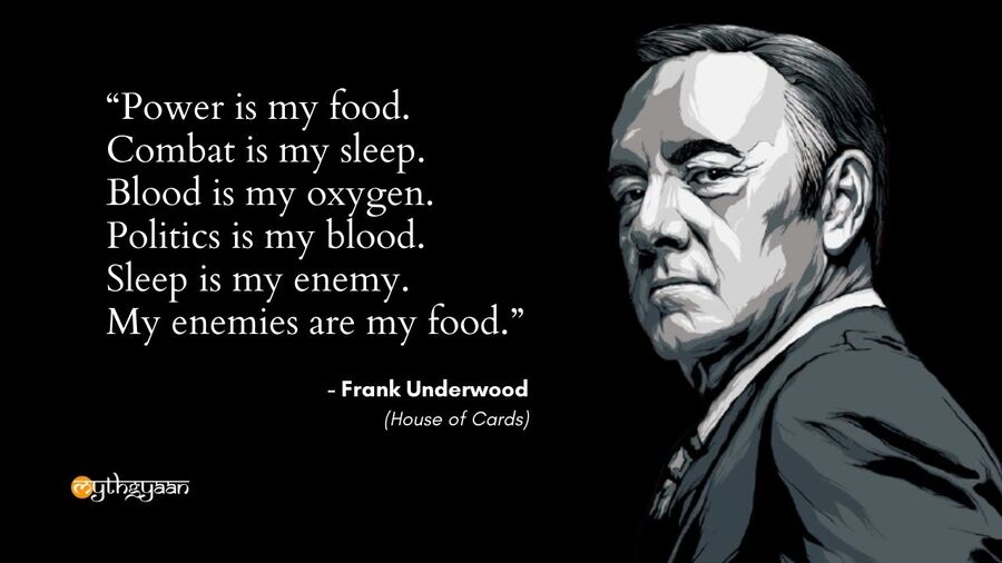 "Power is my food. Combat is my sleep. Blood is my oxygen. Politics is my blood. Sleep is my enemy. My enemies are my food." - Frank Underwood - House of Cards