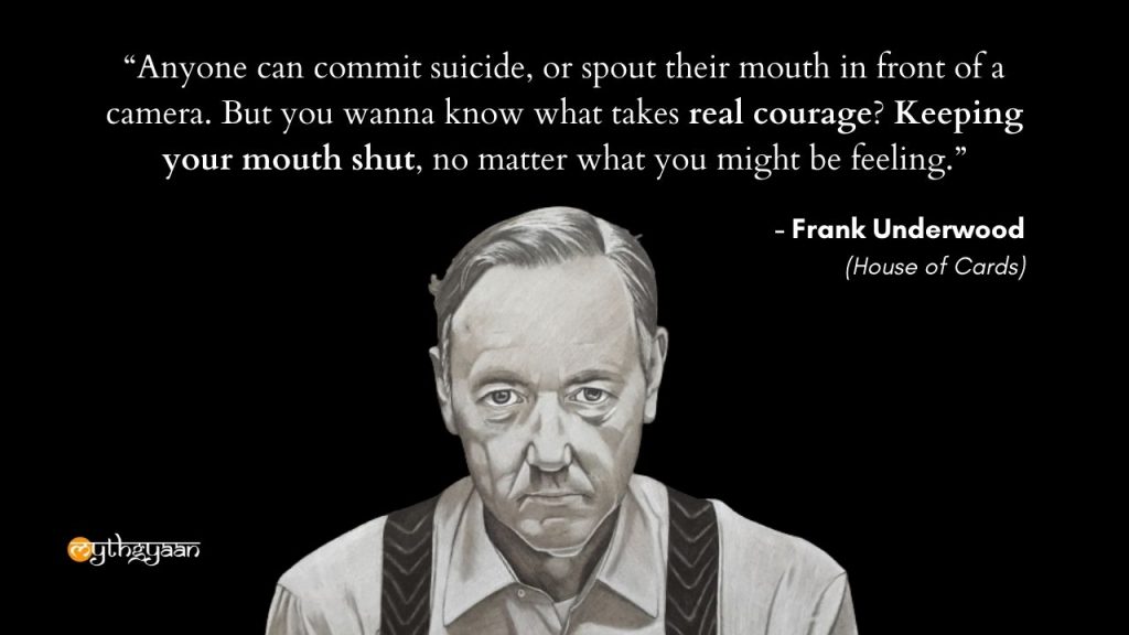 "Anyone can commit suicide, or spout their mouth in front of a camera. But you wanna know what takes real courage? Keeping your mouth shut, no matter what you might be feeling." - Frank Underwood - House of Cards