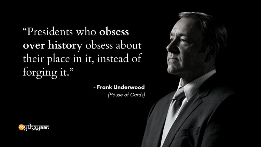 "Presidents who obsess over history obsess about their place in it, instead of forging it." - Frank Underwood - House of Cards