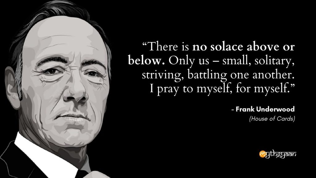 "There is no solace above or below. Only us – small, solitary, striving, battling one another. I pray to myself, for myself." - Frank Underwood - House of Cards