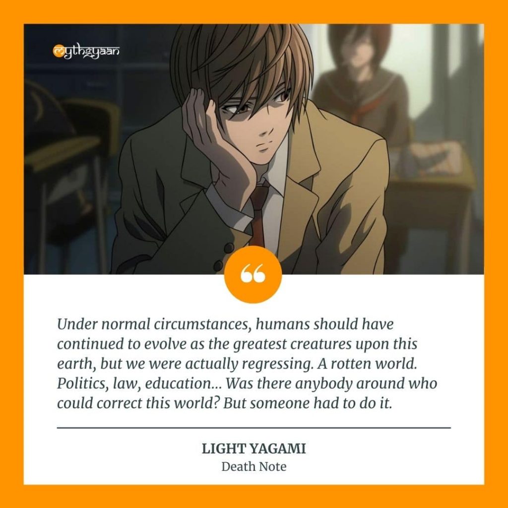"Under normal circumstances, humans should have continued to evolve as the greatest creatures upon this earth, but we were actually regressing. A rotten world. Politics, law, education… Was there anybody around who could correct this world? But someone had to do it." - Light Yagami Quotes