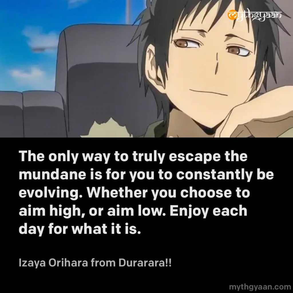 The only way to truly escape the mundane is for you to constantly be evolving. Whether you choose to aim high, or aim low. Enjoy each day for what it is. - Izaya Orihara (Durarara!!) - Motivational Anime Quotes