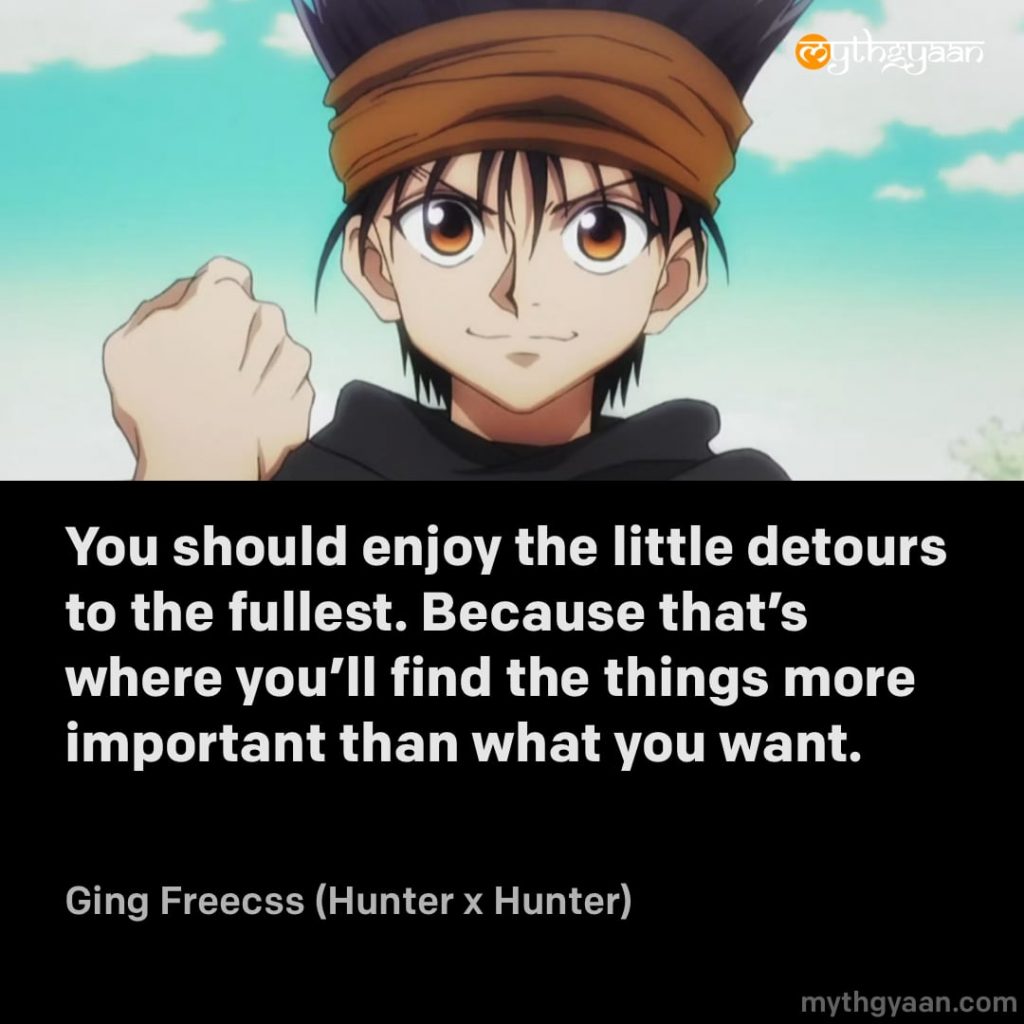 You should enjoy the little detours to the fullest. Because that's where you'll find the things more important than what you want. - Ging Freecss (Hunter x Hunter)