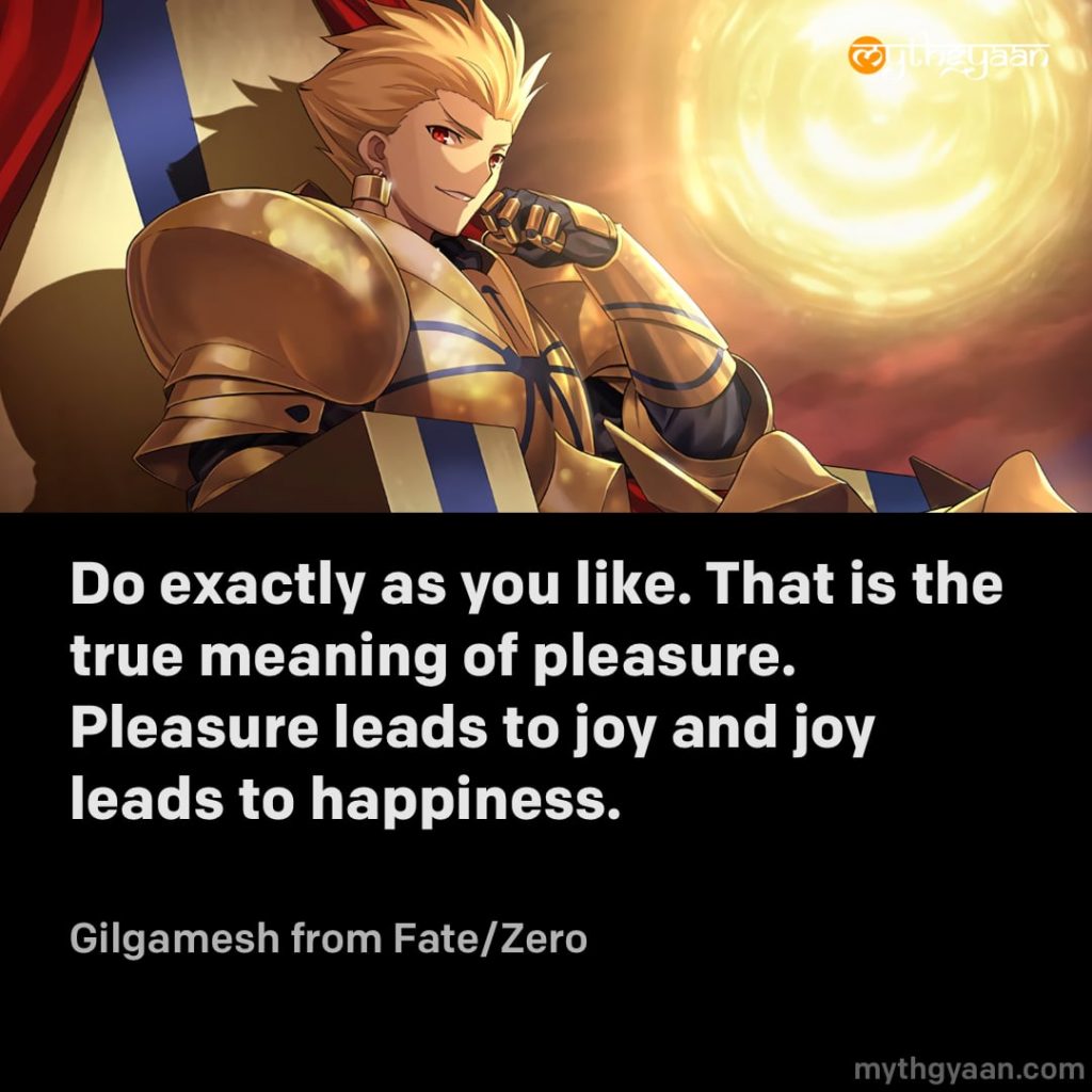 Do exactly as you like. That is the true meaning of pleasure. Pleasure leads to joy and joy leads to happiness. - Gilgamesh (Fate/Zero)