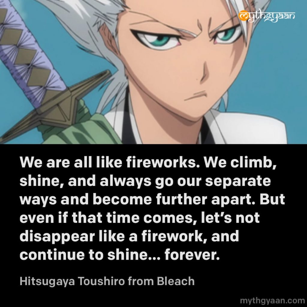 We are all like fireworks. We climb, shine, and always go our separate ways and become further apart. But even if that time comes, let's not disappear like a firework, and continue to shine... forever. - Hitsugaya Toushiro (Bleach)
