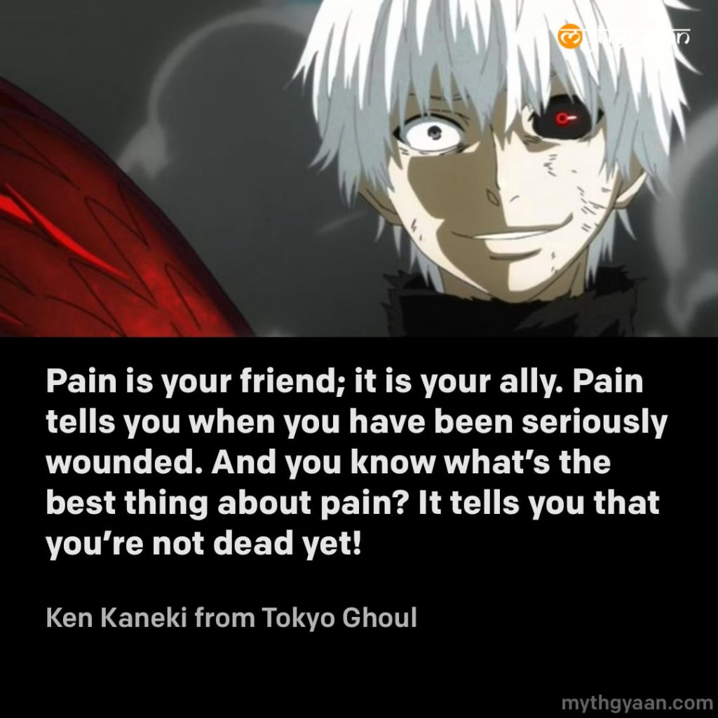 Pain is your friend; it is your ally. Pain tells you when you have been seriously wounded. And you know what's the best thing about pain? It tells you that you're not dead yet! - Ken Kaneki (Tokyo Ghoul) - Motivational Anime Quotes