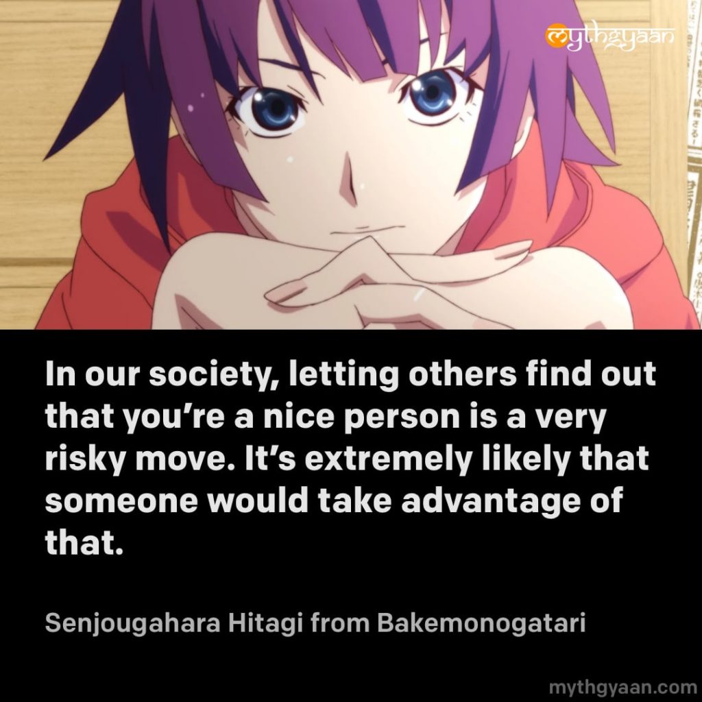 In our society, letting others find out that you're a nice person is a very risky move. It's extremely likely that someone would take advantage of that. - Senjougahara Hitagi (Bakemonogatari) - Motivational Anime Quotes