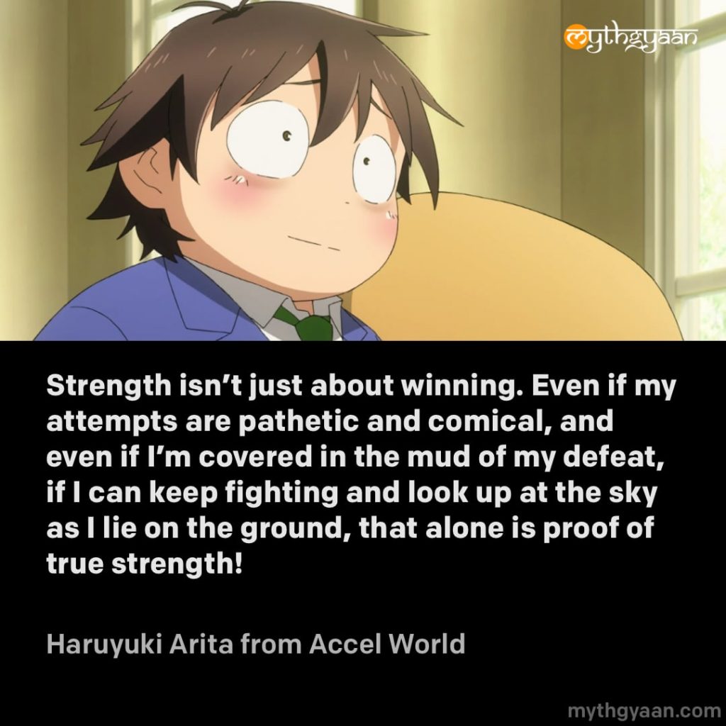 Strength isn't just about winning. Even if my attempts are pathetic and comical, and even if I'm covered in the mud of my defeat, if I can keep fighting and look up at the sky as I lie on the ground, that alone is proof of true strength! - Haruyuki Arita (Accel World) - Motivational Anime Quotes