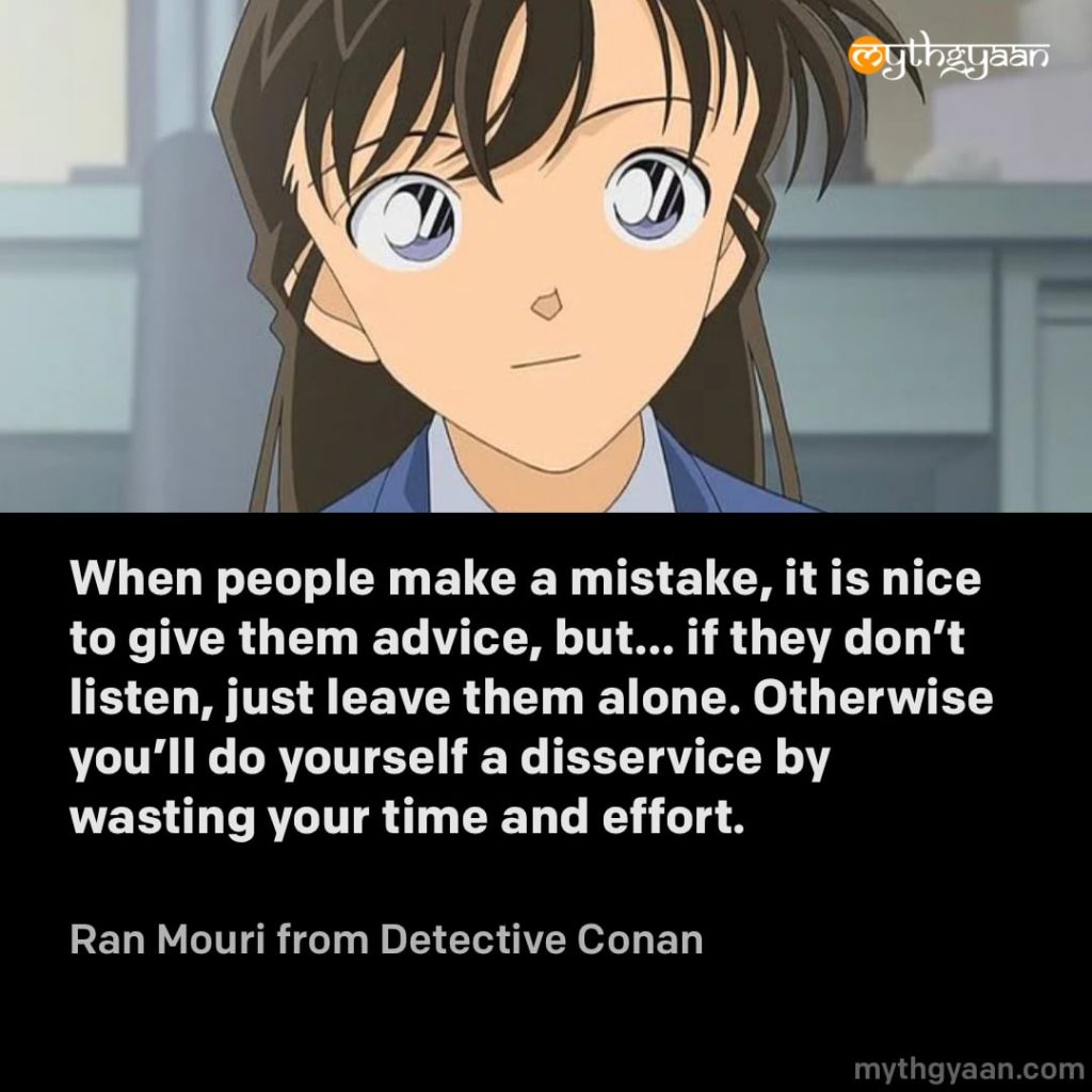 When people make a mistake, it is nice to give them advice, but… if they don’t listen, just leave them alone. Otherwise you’ll do yourself a disservice by wasting your time and effort. - Ran Mouri (Detective Conan) - Motivational Anime Quotes